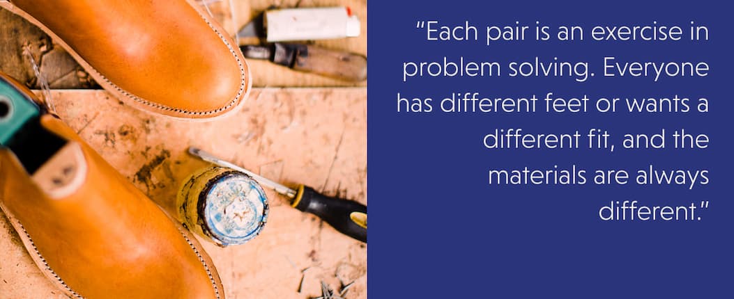 “Each pair is an exercise in problem solving. Everyone has different feet or wants a different fit, and the materials are always different.”