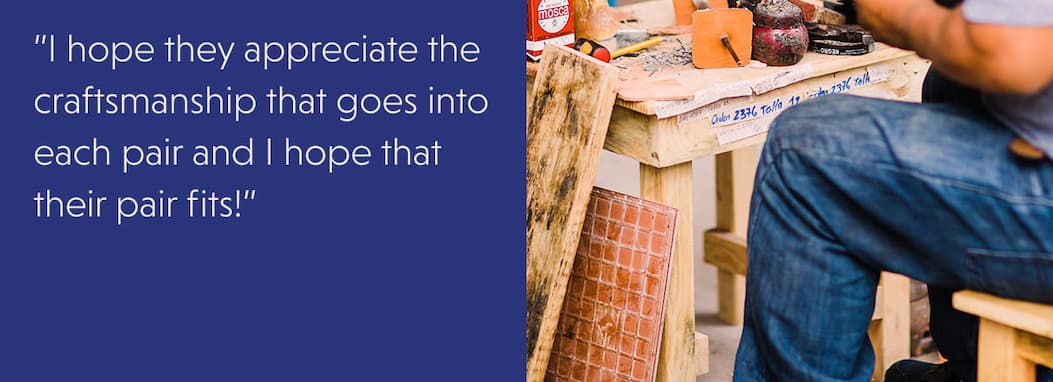  ”I hope they appreciate the craftsmanship that goes into each pair and I hope that their pair fits!”
