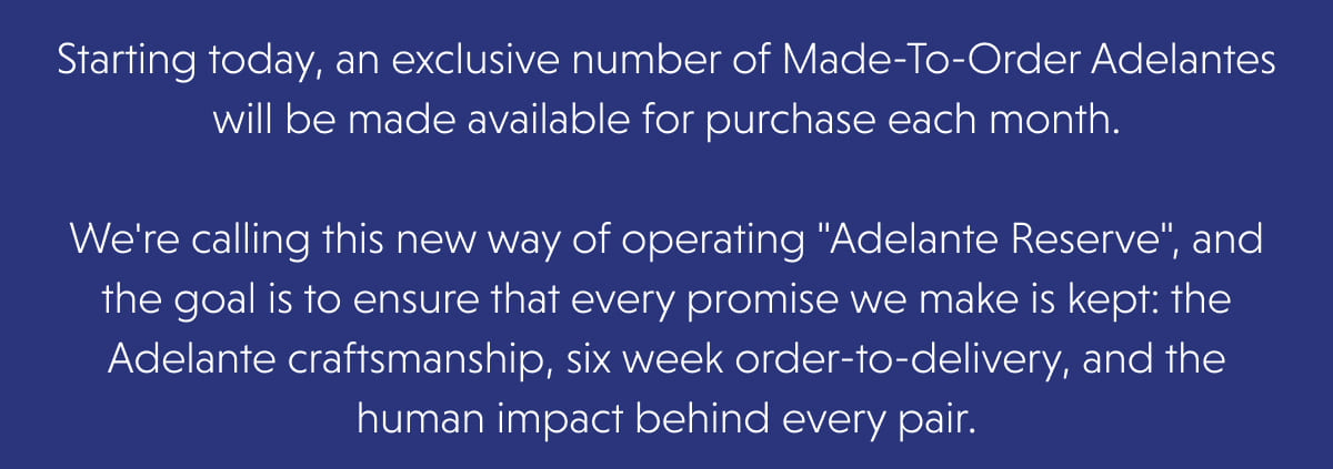 Starting today, an exclusive number of Made-To-Order Adelantes will be made available for purchase each month.  We're calling this new way of operating "Adelante Reserve", and the goal is to ensure that every promise we make is kept: the Adelante craftsmanship, six week order-to-delivery, and the human impact behind every pair. 