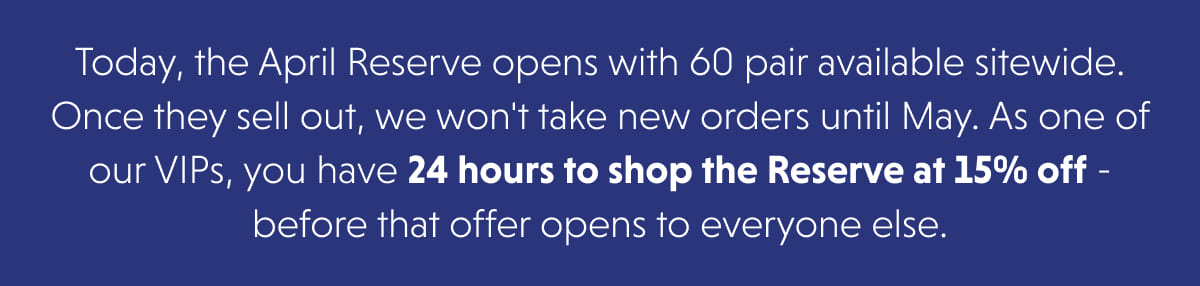 Today, the April Reserve opens with 60 pair available sitewide. Once they sell out, we won't take new orders until May. As one of our VIPs, you have 24 hours to shop the Reserve at 15% off - before that offer opens to everyone else.