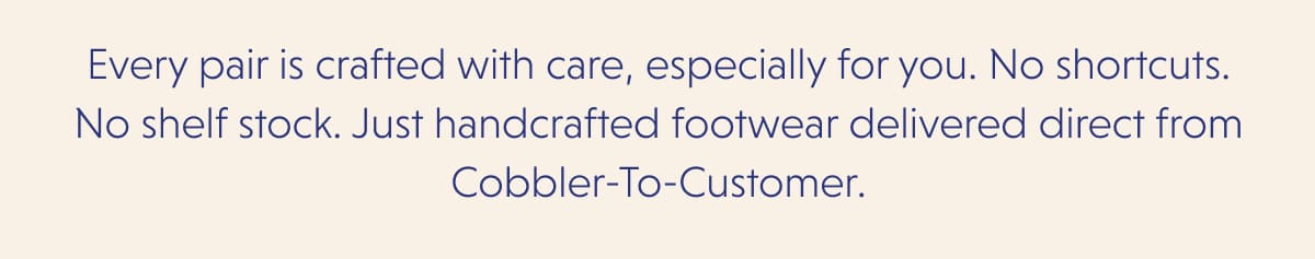 Every pair is crafted with care, especially for you. No shortcuts. No shelf stock. Just handcrafted footwear delivered direct from Cobbler-To-Customer.