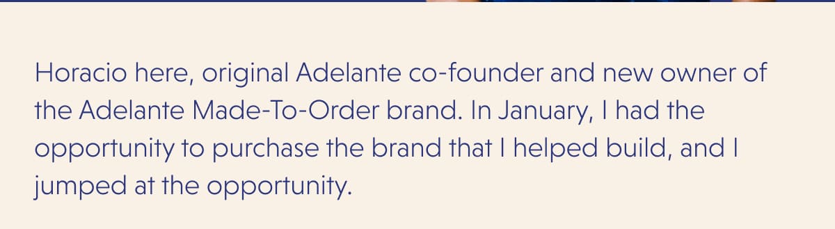 Horacio here, original Adelante co-founder and new owner of the Adelante Made-To-Order brand. In January, I had the opportunity to purchase the brand that I helped build, and I jumped at the opportunity.