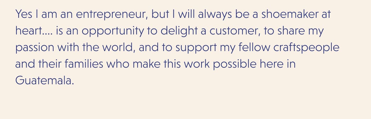 Yes I am an entrepreneur, but I will always be a shoemaker at heart.... is an opportunity to delight a customer, to share my passion with the world, and to support my fellow craftspeople and their families who make this work possible here in Guatemala.