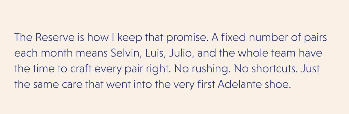 The Reserve is how I keep that promise. A fixed number of pairs each month means Selvin, Luis, Julio, and the whole team have the time to craft every pair right. No rushing. No shortcuts. Just the same care that went into the very first Adelante shoe.