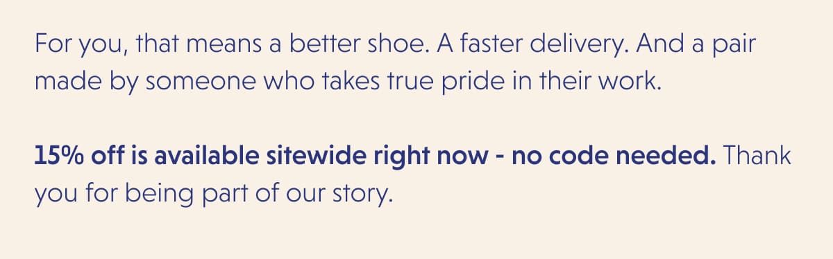 For you, that means a better shoe. A faster delivery. And a pair made by someone who takes true pride in their work.  15% off is available sitewide right now - no code needed. Thank you for being part of our story.