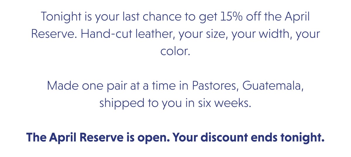 Tonight is your last chance to get 15% off the April Reserve. Hand-cut leather, your size, your width, your color.  Made one pair at a time in Pastores, Guatemala, shipped to you in six weeks.  The April Reserve is open. Your discount ends tonight.