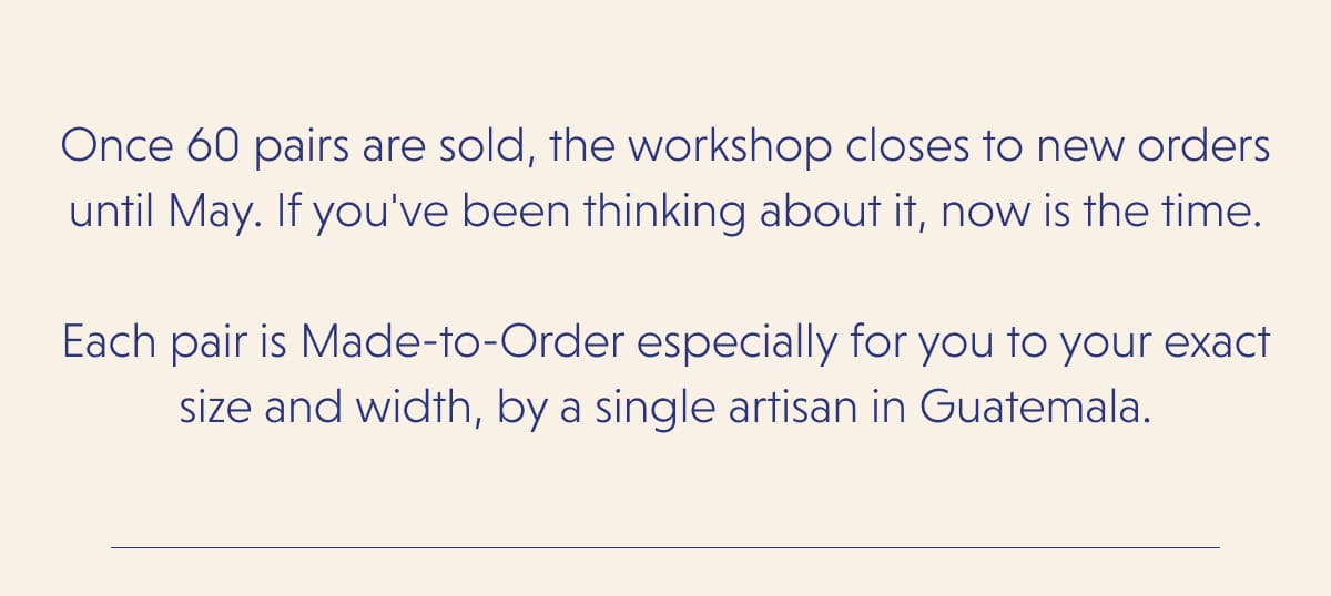 Once 60 pairs are sold, the workshop closes to new orders until May. If you've been thinking about it, now is the time.  Each pair is Made-to-Order especially for you to your exact size and width, by a single artisan in Guatemala.