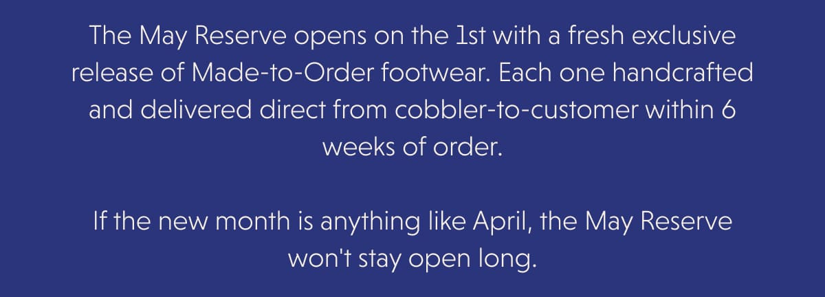 The May Reserve opens on the 1st with a fresh exclusive release of Made-to-Order footwear. Each one handcrafted and delivered direct from cobbler-to-customer within 6 weeks of order.  If the new month is anything like April, the May Reserve won't stay open long.