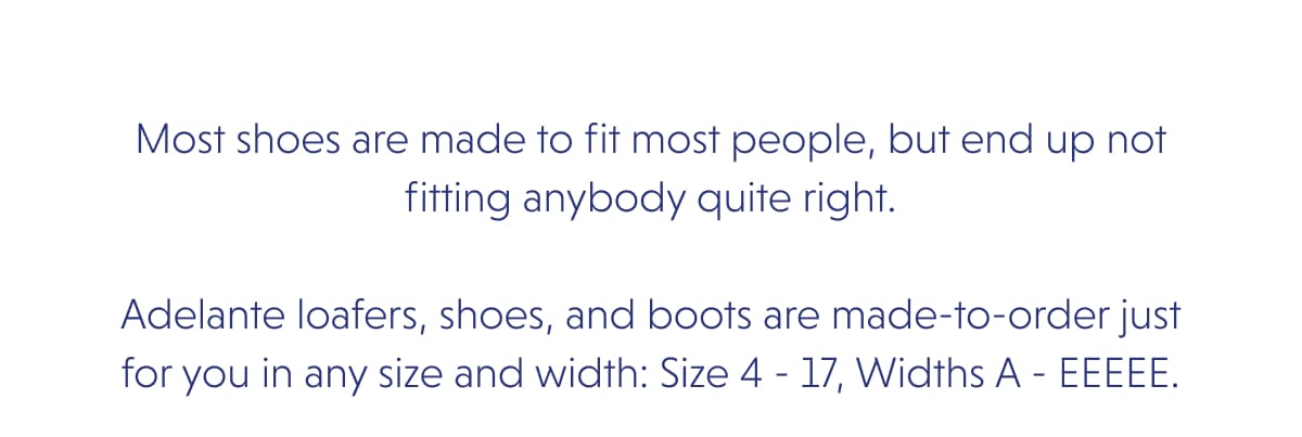 Most shoes are made to fit most people, but end up not fitting anybody quite right.  Adelante loafers, shoes, and boots are made-to-order just for you in any size and width: Size 4 - 17, Widths A - EEEEE. 