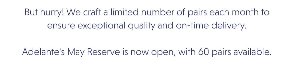 But hurry! We craft a limited number of pairs each month to ensure exceptional quality and on-time delivery.  Adelante's May Reserve is now open, with 60 pairs available.
