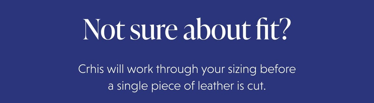 Not sure about fit? Crhis will work through your sizing before a single piece of leather is cut.