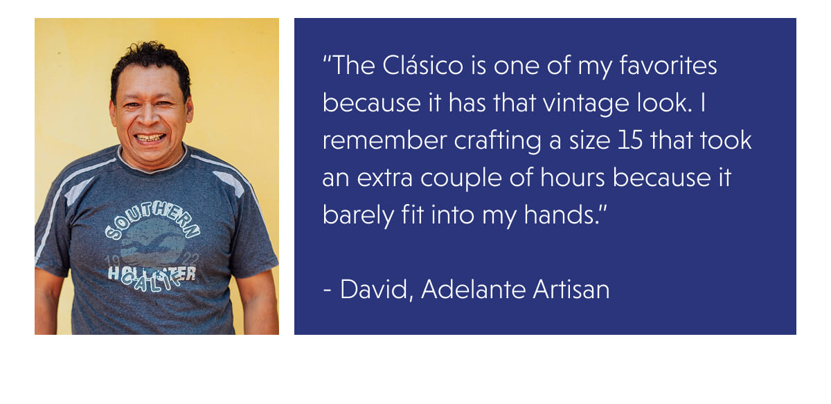 “The Clásico is one of my favorites because it has that vintage look. I remember crafting a size 15 that took an extra couple of hours because it barely fit into my hands.”  - David, Adelante Artisan