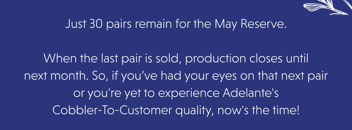 Just 30 pairs remain for the May Reserve.  When the last pair is sold, production closes until next month. So, if you’ve had your eyes on that next pair or you're yet to experience Adelante's Cobbler-To-Customer quality, now's the time!