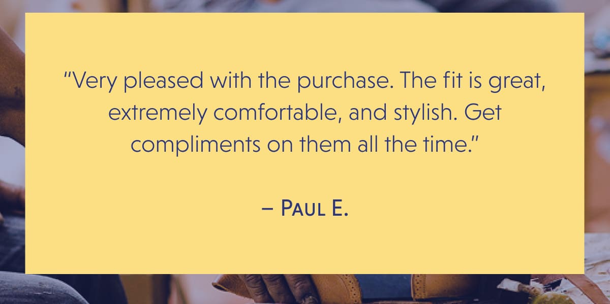 “Very pleased with the purchase. The fit is great, extremely comfortable, and stylish. Get compliments on them all the time.”  – Paul E.