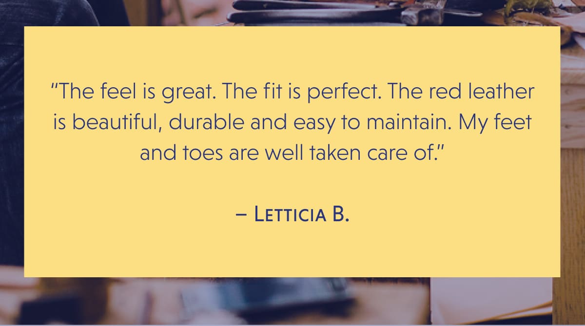 “The feel is great. The fit is perfect. The red leather is beautiful, durable and easy to maintain. My feet and toes are well taken care of.”  – Letticia B.