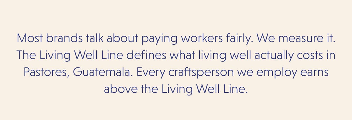 Most brands talk about paying workers fairly. We measure it. The Living Well Line defines what living well actually costs in Pastores, Guatemala. Every craftsperson we employ earns above the Living Well Line.