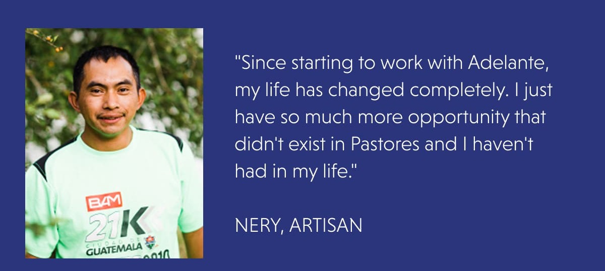 "Since starting to work with Adelante, my life has changed completely. I just have so much more opportunity that didn't exist in Pastores and I haven't had in my life."  NERY, ARTISAN
