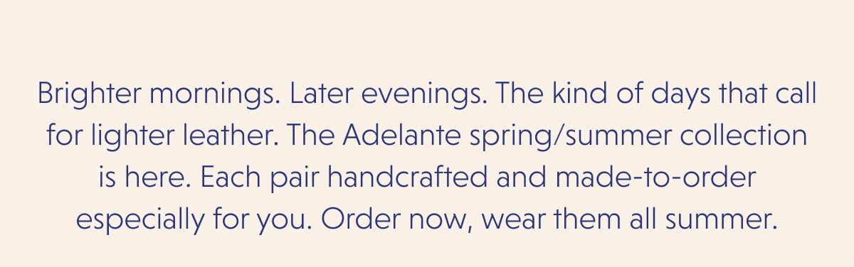 Brighter mornings. Later evenings. The kind of days that call for lighter leather. The Adelante spring/summer collection is here. Each pair handcrafted and made-to-order especially for you. Order now, wear them all summer.