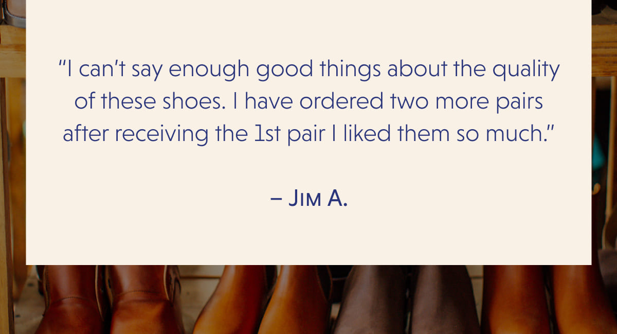“I can’t say enough good things about the quality of these shoes. I have ordered two more pairs after receiving the 1st pair I liked them so much.”  – Jim A.