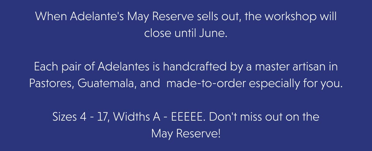 When Adelante's May Reserve sells out, the workshop will close until June.  Each pair of Adelantes is handcrafted by a master artisan in Pastores, Guatemala, and  made-to-order especially for you.  Sizes 4 - 17, Widths A - EEEEE. Don't miss out on the May Reserve!