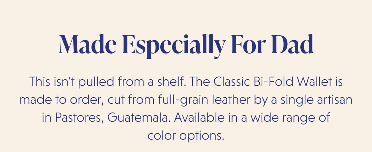 Made Especially For Dad This isn't pulled from a shelf. The Classic Bi-Fold Wallet is made to order, cut from full-grain leather by a single artisan in Pastores, Guatemala. Available in a wide range of color options.