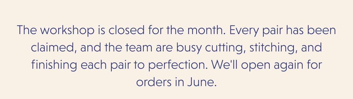The workshop is closed for the month. Every pair has been claimed, and the team are busy cutting, stitching, and finishing each pair to perfection. We'll open again for orders in June. 