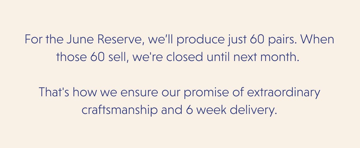 For the June Reserve, we’ll produce just 60 pairs. When those 60 sell, we're closed until next month.   That's how we ensure our promise of extraordinary craftsmanship and 6 week delivery.