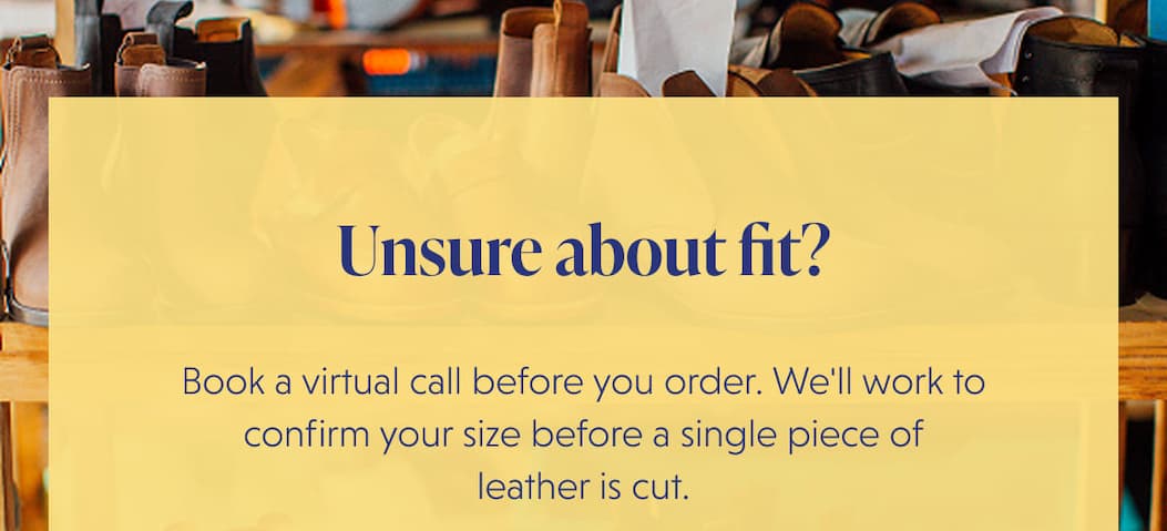 Unsure about fit? Book a virtual call before you order. We'll work to confirm your size before a single piece of leather is cut.