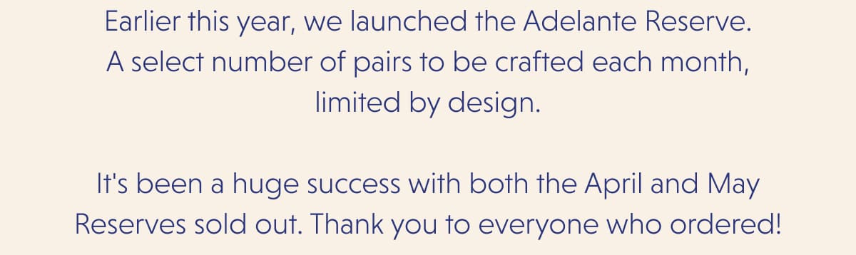 Earlier this year, we launched the Adelante Reserve. A select number of pairs to be crafted each month, limited by design.  It's been a huge success with both the April and May Reserves sold out. Thank you to everyone who ordered!