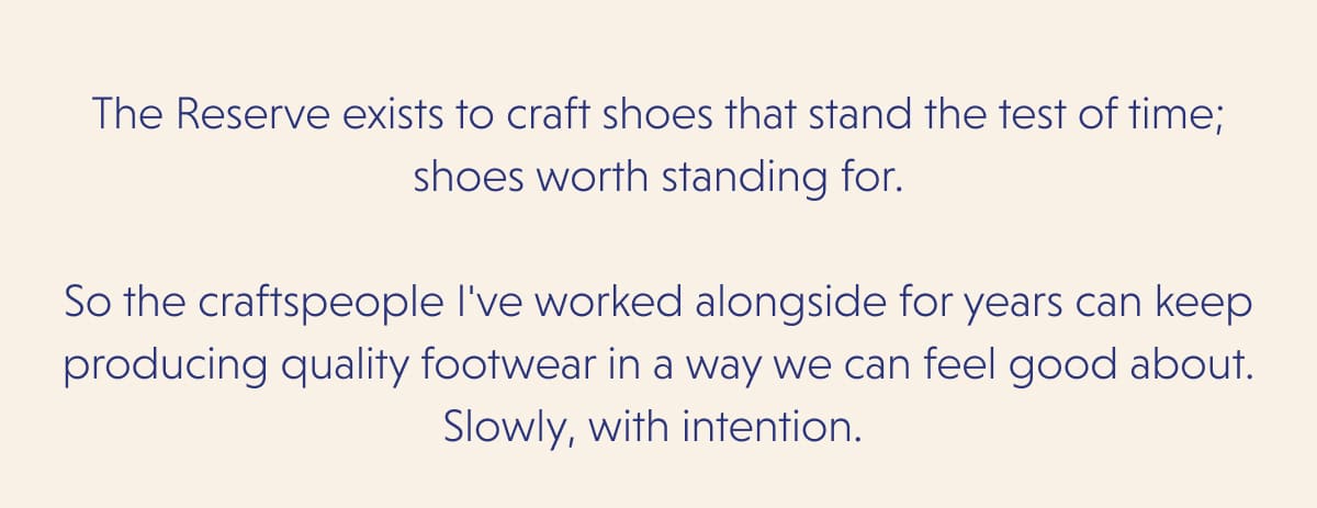 The Reserve exists to craft shoes that stand the test of time; shoes worth standing for.  So the craftspeople I've worked alongside for years can keep producing quality footwear in a way we can feel good about. Slowly, with intention. 
