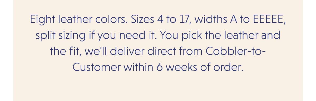 Eight leather colors. Sizes 4 to 17, widths A to EEEEE, split sizing if you need it. You pick the leather and the fit, we'll deliver direct from Cobbler-to-Customer within 6 weeks of order.