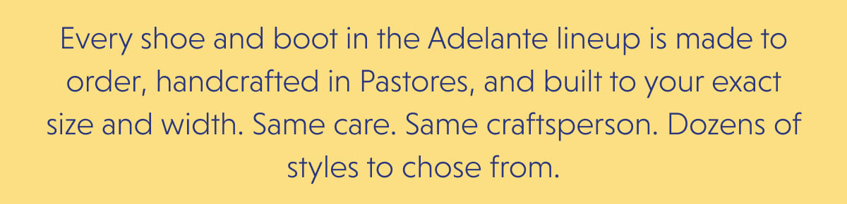 Every shoe and boot in the Adelante lineup is made to order, handcrafted in Pastores, and built to your exact size and width. Same care. Same craftsperson. Dozens of styles to chose from.