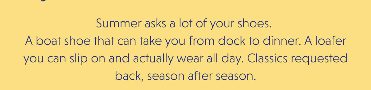 Summer asks a lot of your shoes.  A boat shoe that can take you from dock to dinner. A loafer you can slip on and actually wear all day. Classics requested back, season after season.