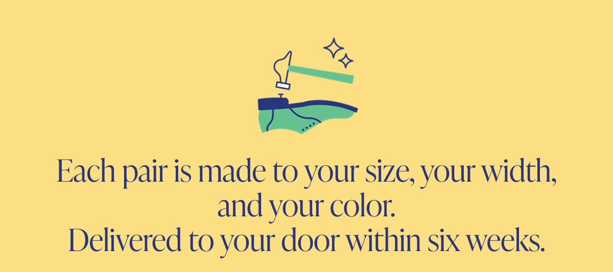 Each pair is made to your size, your width, and your color. Delivered to your door within six weeks.