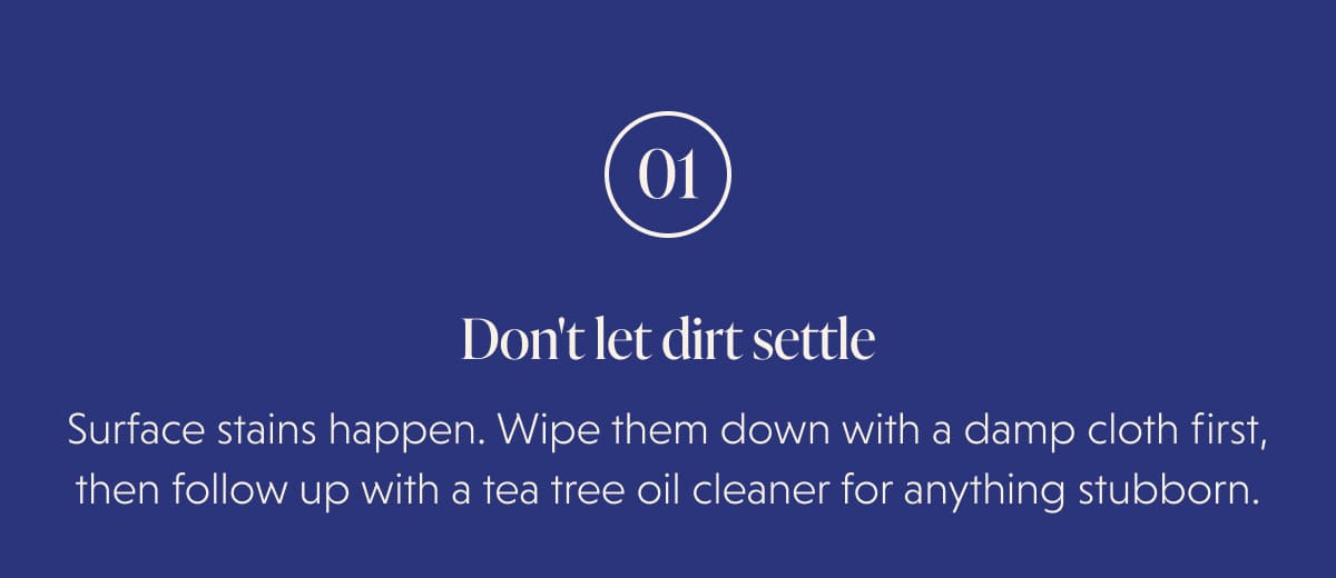 01 Don't let dirt settle Surface stains happen. Wipe them down with a damp cloth first, then follow up with a tea tree oil cleaner for anything stubborn.