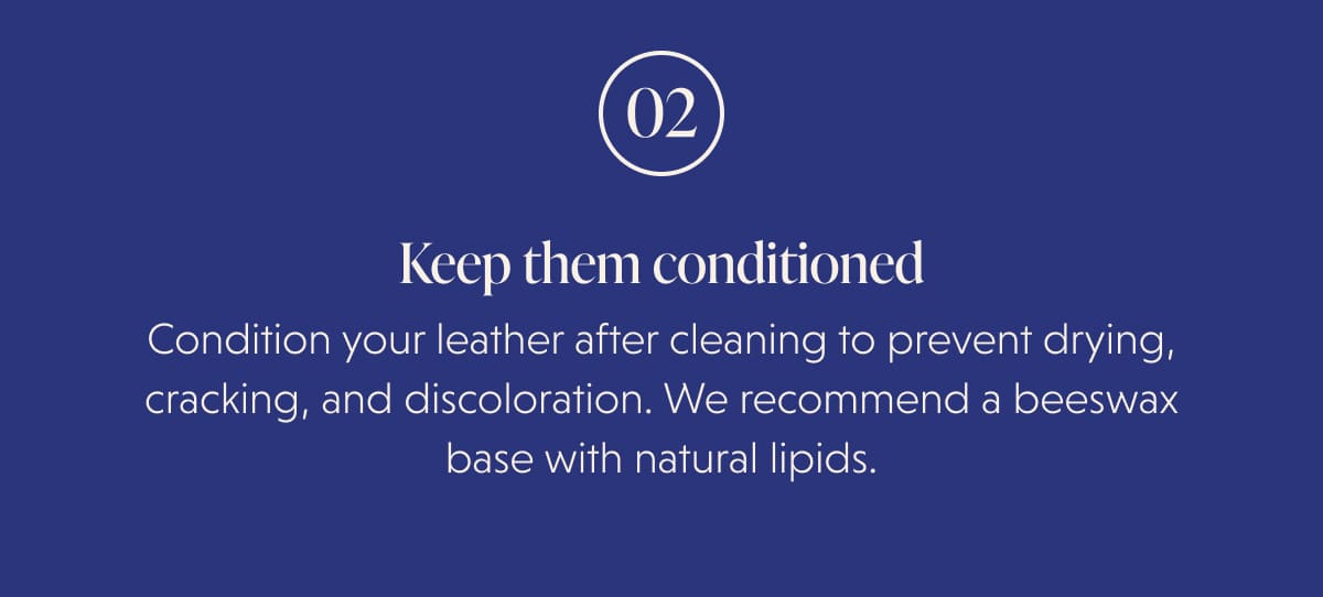 02 Keep them conditioned Condition your leather after cleaning to prevent drying, cracking, and discoloration. We recommend a beeswax base with natural lipids.