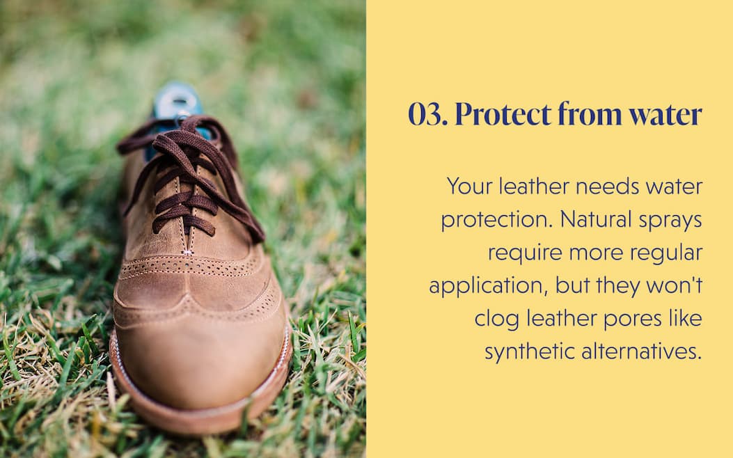 03. Protect from water  Your leather needs water protection. Natural sprays require more regular application, but they won't clog leather pores like synthetic alternatives.
