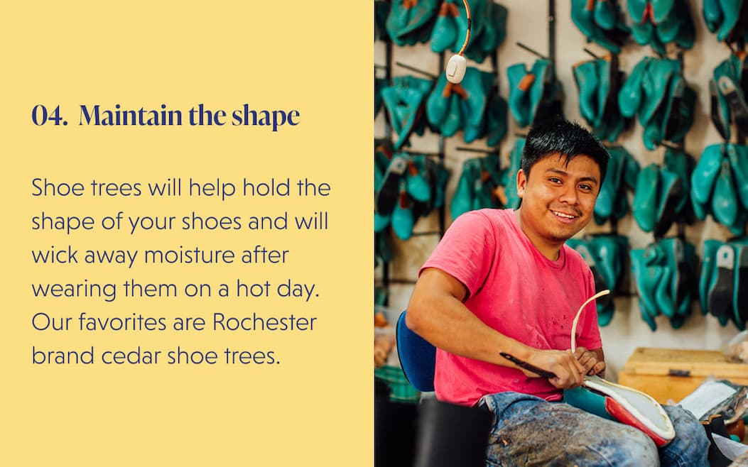04. Maintain the shape  Shoe trees will help hold the shape of your shoes and will wick away moisture after wearing them on a hot day. Our favorites are Rochester brand cedar shoe trees.
