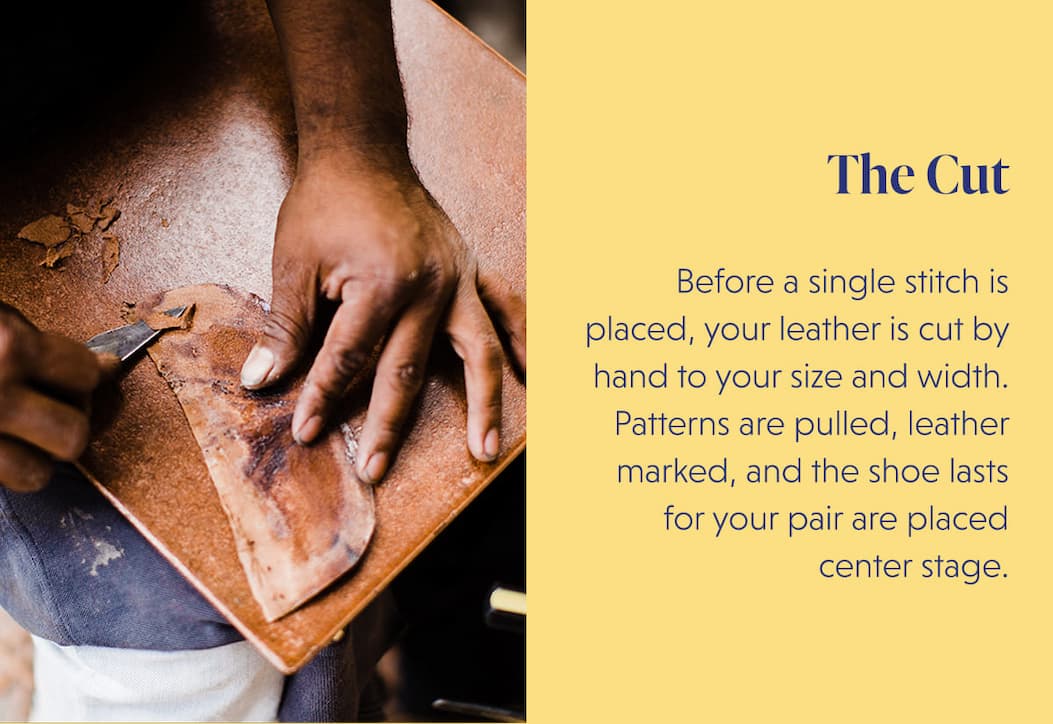 The Cut  Before a single stitch is placed, your leather is cut by hand to your size and width. Patterns are pulled, leather marked, and the shoe lasts for your pair are placed center stage.