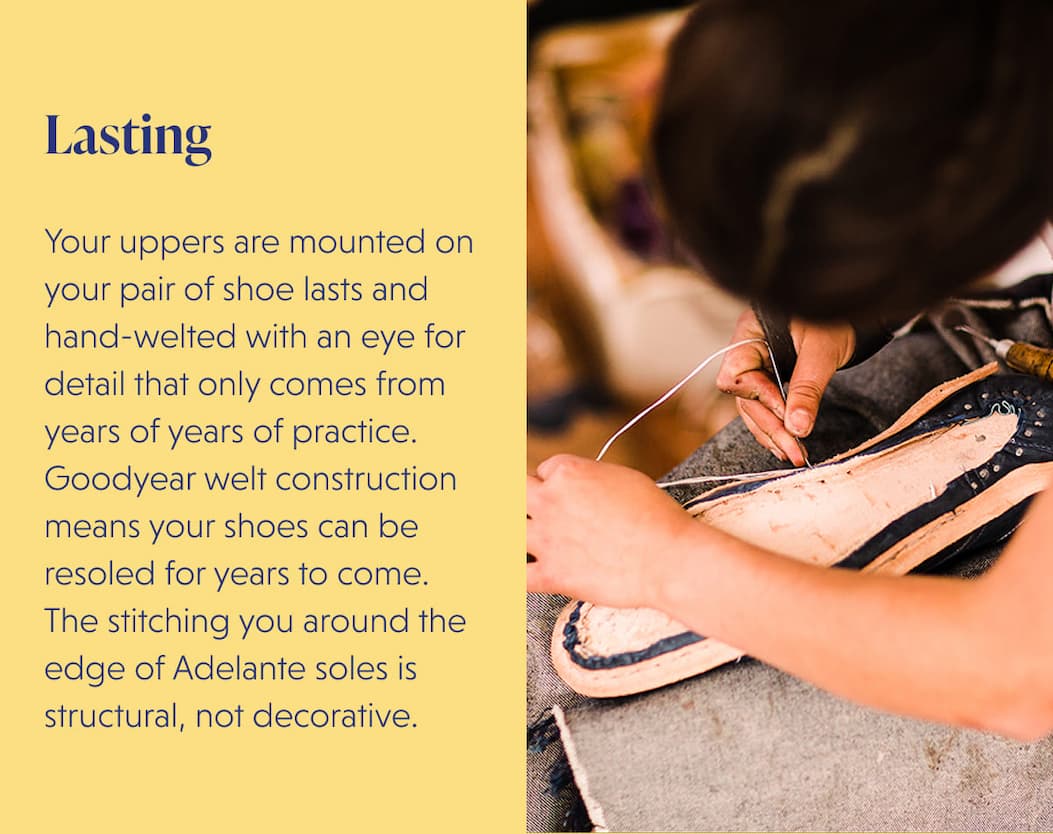 Lasting  Your uppers are mounted on your pair of shoe lasts and hand-welted with an eye for detail that only comes from years of years of practice. Goodyear welt construction means your shoes can be resoled for years to come. The stitching you around the edge of Adelante soles is structural, not decorative.