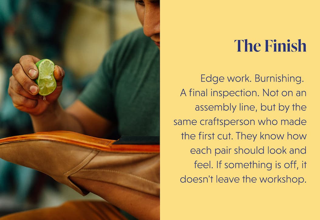 The Finish  Edge work. Burnishing.  A final inspection. Not on an assembly line, but by the same craftsperson who made the first cut. They know how each pair should look and feel. If something is off, it doesn't leave the workshop.
