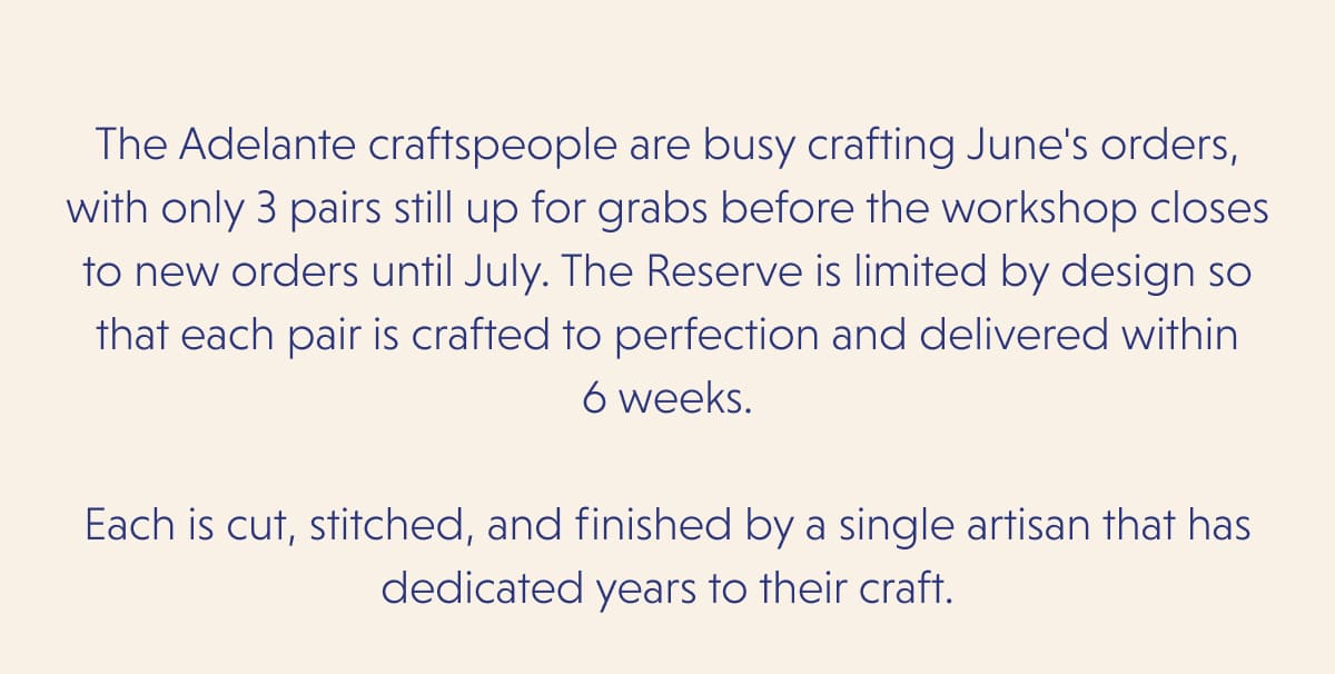 The Adelante craftspeople are busy crafting June's orders, with only 3 pairs still up for grabs before the workshop closes to new orders until July. The Reserve is limited by design so that each pair is crafted to perfection and delivered within 6 weeks.  Each is cut, stitched, and finished by a single artisan that has dedicated years to their craft.