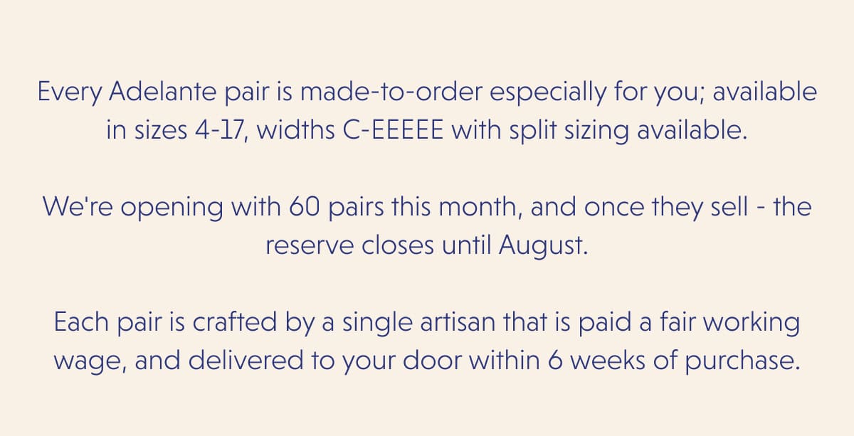 Every Adelante pair is made-to-order especially for you; available in sizes 4-17, widths C-EEEEE with split sizing available.  We're opening with 60 pairs this month, and once they sell - the reserve closes until August.  Each pair is crafted by a single artisan that is paid a fair working wage, and delivered to your door within 6 weeks of purchase.