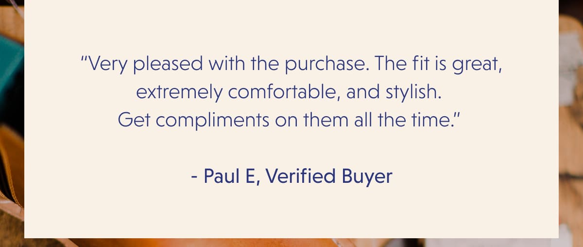 “Very pleased with the purchase. The fit is great, extremely comfortable, and stylish.  Get compliments on them all the time.”   - Paul E, Verified Buyer