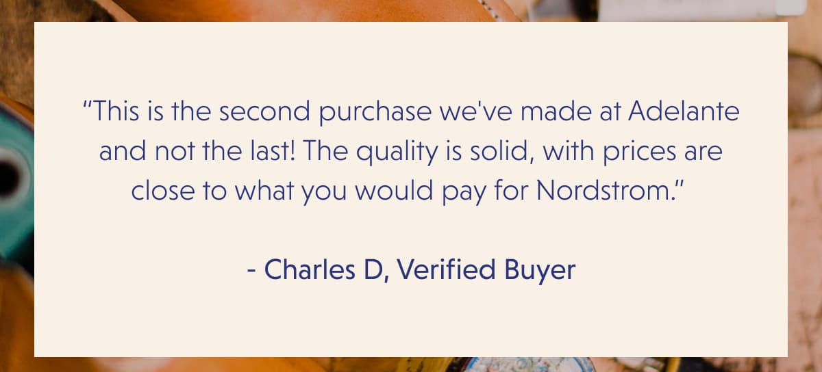 “This is the second purchase we've made at Adelante and not the last! The quality is solid, with prices are close to what you would pay for Nordstrom.”   - Charles D, Verified Buyer