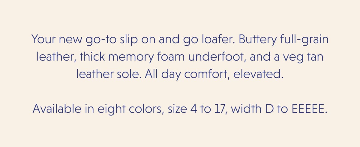 Your new go-to slip on and go loafer. Buttery full-grain leather, thick memory foam underfoot, and a veg tan leather sole. All day comfort, elevated.  Available in eight colors, size 4 to 17, width D to EEEEE.