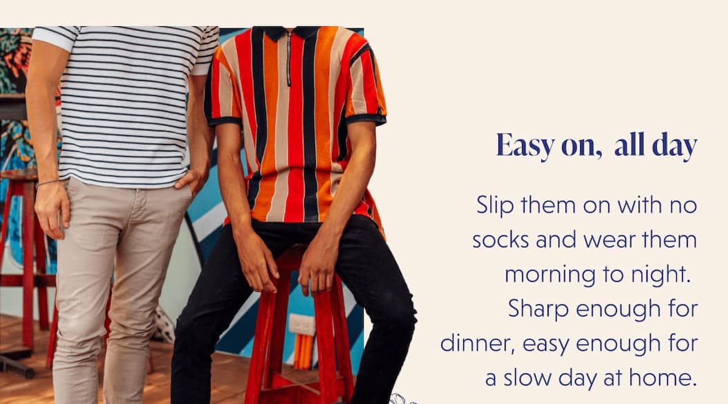 Easy on, all day | Slip them on with no socks and wear them morning to night.  Sharp enough for dinner, easy enough for a slow day at home.