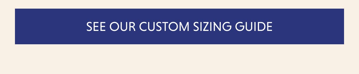 SEE OUR CUSTOM SIZING GUIDE