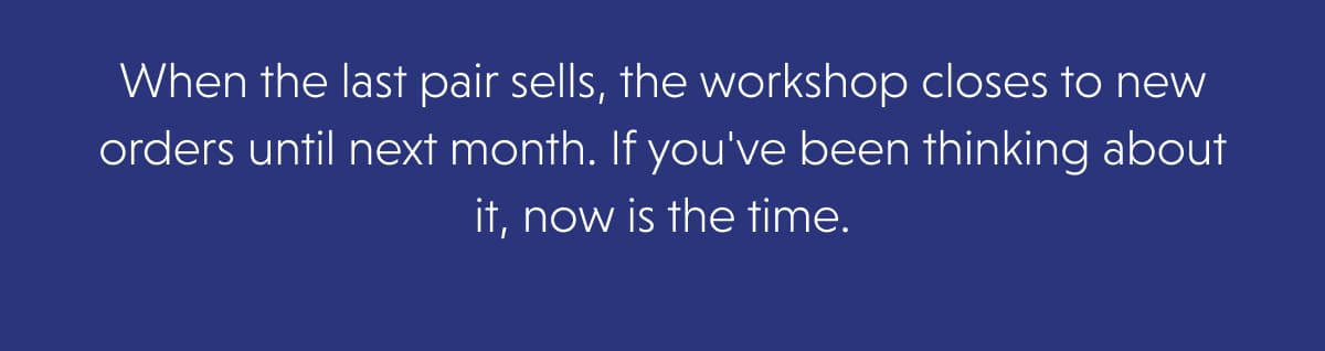 When the last pair sells, the workshop closes to new orders until next month. If you've been thinking about it, now is the time.