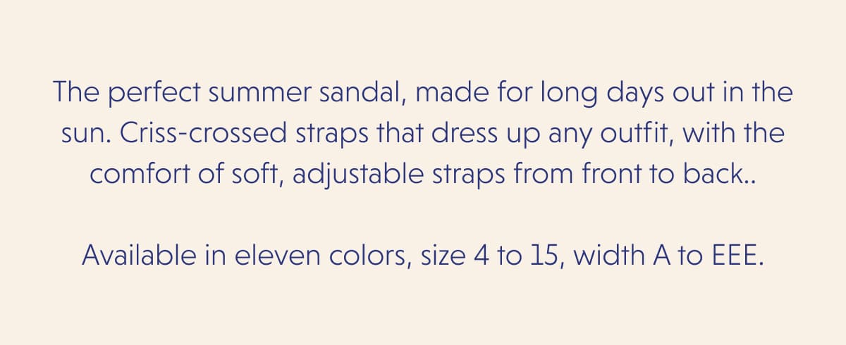 The perfect summer sandal, made for long days out in the sun. Criss-crossed straps that dress up any outfit, with the comfort of soft, adjustable straps from front to back..  Available in eleven colors, size 4 to 15, width A to EEE.